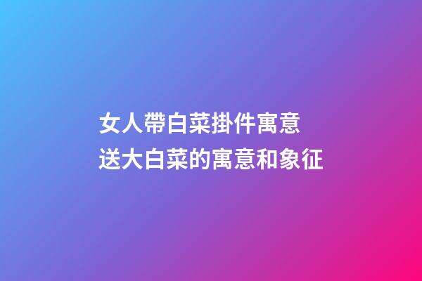 女人帶白菜掛件寓意 送大白菜的寓意和象征